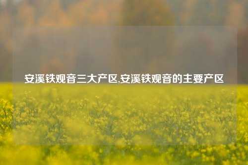 安溪铁观音三大产区,安溪铁观音的主要产区