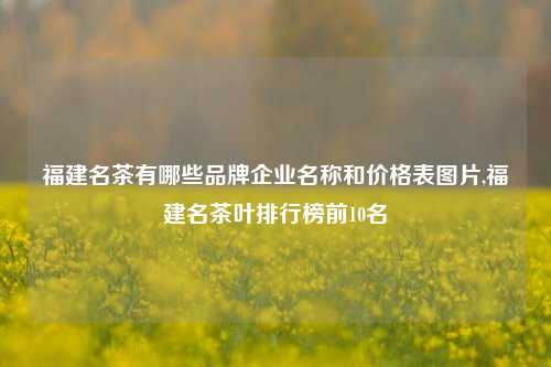 福建名茶有哪些品牌企业名称和价格表图片,福建名茶叶排行榜前10名