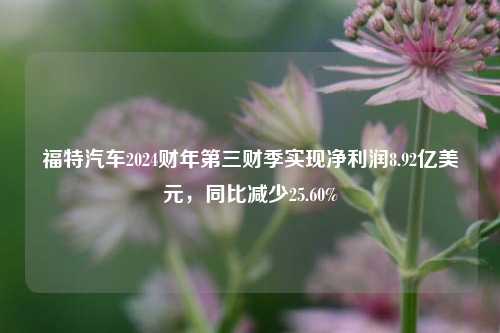 福特汽车2024财年第三财季实现净利润8.92亿美元，同比减少25.60%