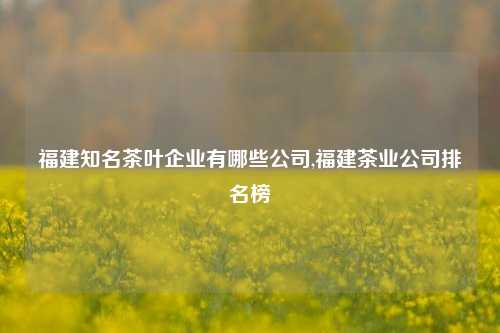 福建知名茶叶企业有哪些公司,福建茶业公司排名榜