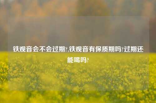 铁观音会不会过期?,铁观音有保质期吗?过期还能喝吗?