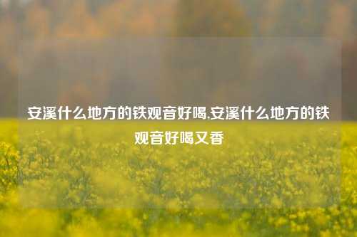 安溪什么地方的铁观音好喝,安溪什么地方的铁观音好喝又香