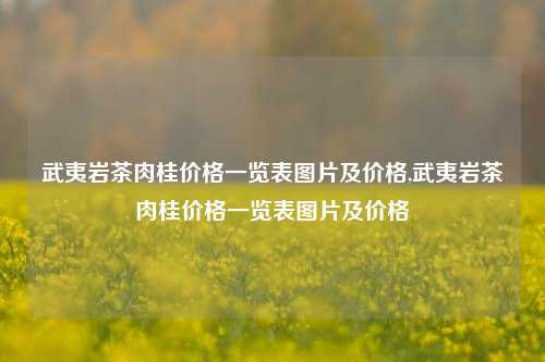 武夷岩茶肉桂价格一览表图片及价格,武夷岩茶肉桂价格一览表图片及价格