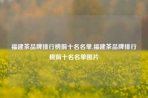 福建茶品牌排行榜前十名名单,福建茶品牌排行榜前十名名单图片