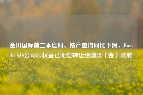 金川国际前三季度铜、钴产量均同比下滑，Ruashi SAS公司5%权益已无偿转让给刚果（金）政府