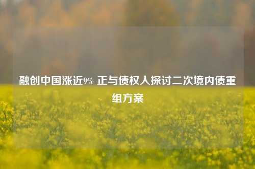 融创中国涨近9% 正与债权人探讨二次境内债重组方案