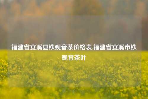 福建省安溪县铁观音茶价格表,福建省安溪市铁观音茶叶