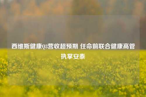 西维斯健康Q3营收超预期 任命前联合健康高管执掌安泰