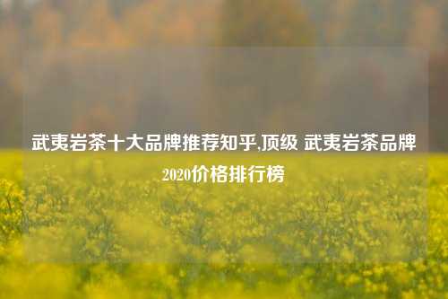 武夷岩茶十大品牌推荐知乎,顶级 武夷岩茶品牌2020价格排行榜