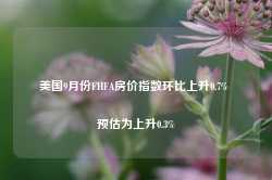 美国9月份FHFA房价指数环比上升0.7% 预估为上升0.3%