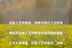 安溪工艺铁观音，传统与现代工艺的完美结合安溪工艺铁观音安溪铁观音制茶工艺大师刘雯，安溪工艺铁观音，传统与现代工艺的融合之作，安溪工艺铁观音，传统与现代工艺的融合之作