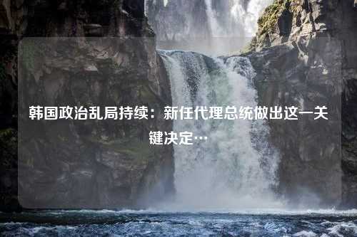 韩国政治乱局持续：新任代理总统做出这一关键决定…