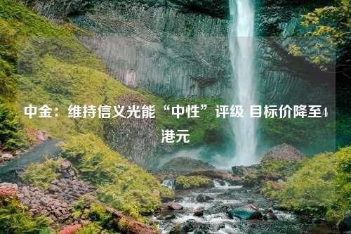 中金：维持信义光能“中性”评级 目标价降至4港元