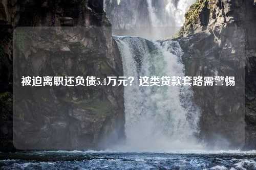 被迫离职还负债5.4万元？这类贷款套路需警惕