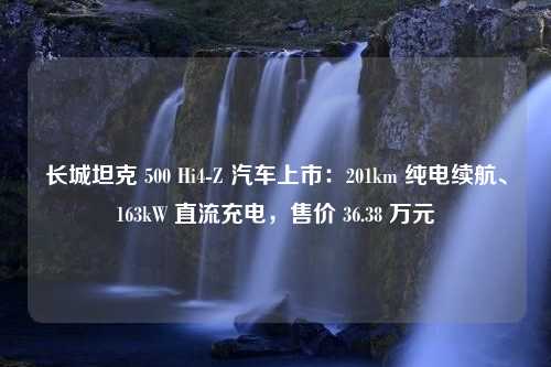 长城坦克 500 Hi4-Z 汽车上市：201km 纯电续航、163kW 直流充电，售价 36.38 万元