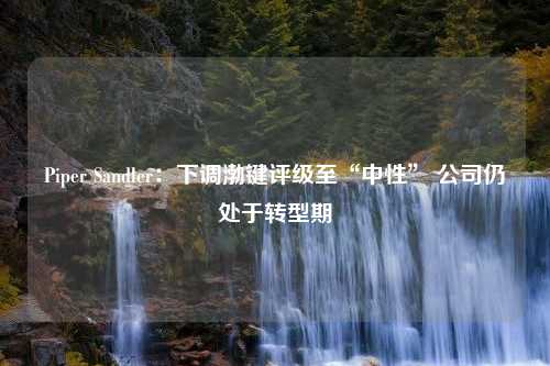 Piper Sandler：下调渤键评级至“中性” 公司仍处于转型期