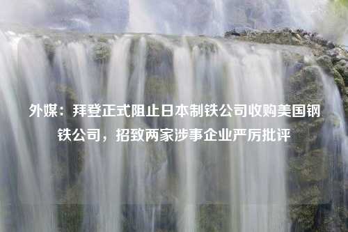 外媒：拜登正式阻止日本制铁公司收购美国钢铁公司，招致两家涉事企业严厉批评