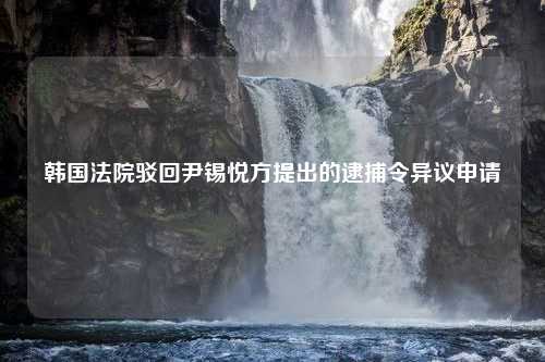 韩国法院驳回尹锡悦方提出的逮捕令异议申请