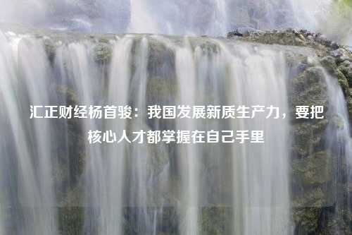 汇正财经杨首骏：我国发展新质生产力，要把核心人才都掌握在自己手里