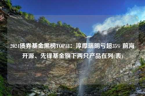 2024债券基金黑榜TOP18：淳厚瑞明亏超35% 前海开源、先锋基金旗下两只产品在列(表)