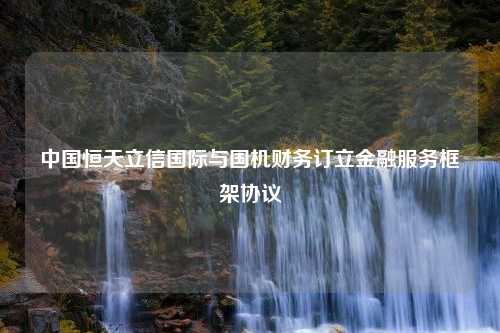 中国恒天立信国际与国机财务订立金融服务框架协议