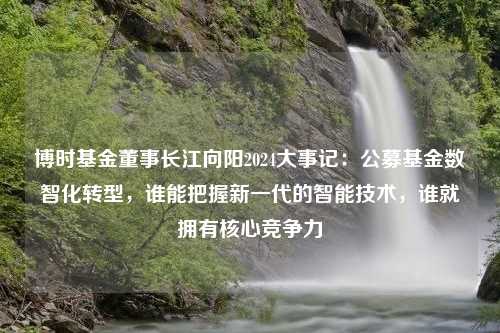 博时基金董事长江向阳2024大事记：公募基金数智化转型，谁能把握新一代的智能技术，谁就拥有核心竞争力