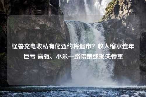 怪兽充电收私有化要约将退市？收入缩水连年巨亏 高瓴、小米一路陪跑或损失惨重