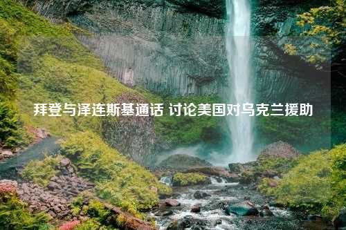 拜登与泽连斯基通话 讨论美国对乌克兰援助