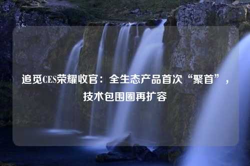 追觅CES荣耀收官：全生态产品首次“聚首”，技术包围圈再扩容