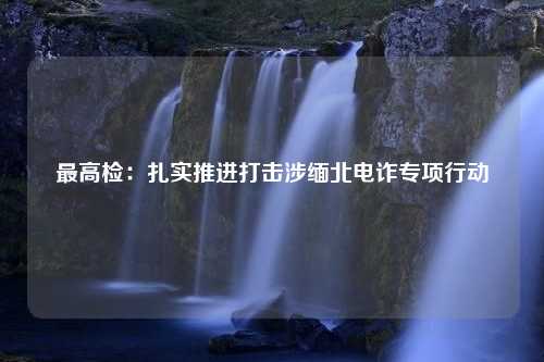 最高检：扎实推进打击涉缅北电诈专项行动