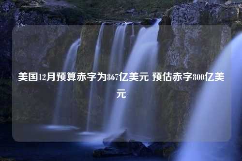 美国12月预算赤字为867亿美元 预估赤字800亿美元