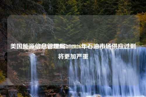 美国能源信息管理局：2026年石油市场供应过剩将更加严重