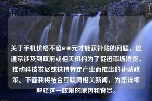 关于手机价格不超6000元才能获补贴的问题，这通常涉及到政府或相关机构为了促进市场消费、推动科技发展或扶持特定产业而推出的补贴政策。下面我将结合互联网相关新闻，为您详细解释这一政策的原因和背景。