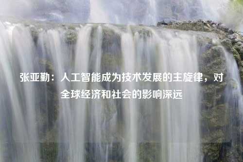 张亚勤：人工智能成为技术发展的主旋律，对全球经济和社会的影响深远