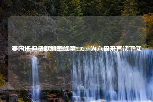 美国抵押贷款利率降至7.02% 为六周来首次下降