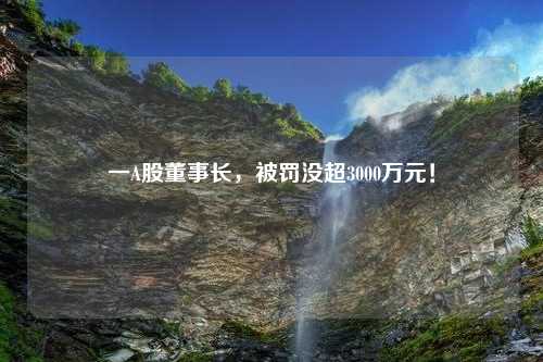 一A股董事长，被罚没超3000万元！