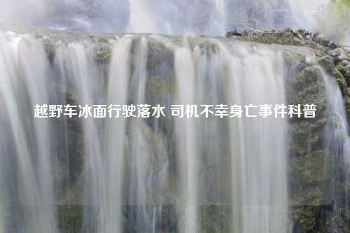 越野车冰面行驶落水 司机不幸身亡事件科普