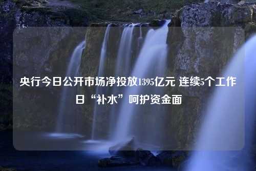 央行今日公开市场净投放1395亿元 连续5个工作日“补水”呵护资金面