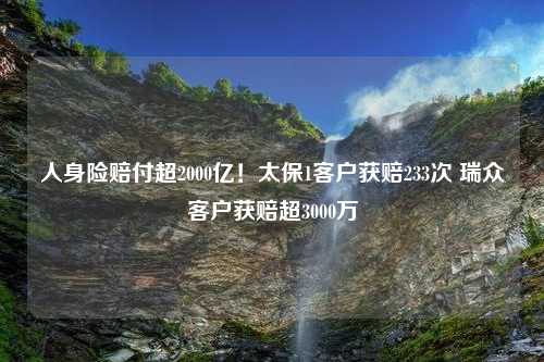 人身险赔付超2000亿！太保1客户获赔233次 瑞众客户获赔超3000万