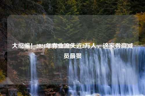 大缩编！2024年券业流失近2万人，这家券商减员最狠