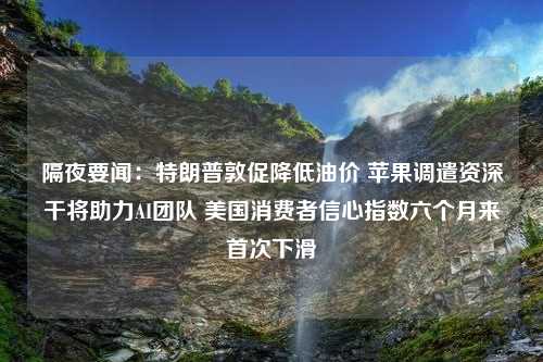 隔夜要闻：特朗普敦促降低油价 苹果调遣资深干将助力AI团队 美国消费者信心指数六个月来首次下滑