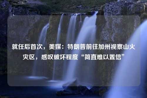 就任后首次，美媒：特朗普前往加州视察山火灾区，感叹破坏程度“简直难以置信”