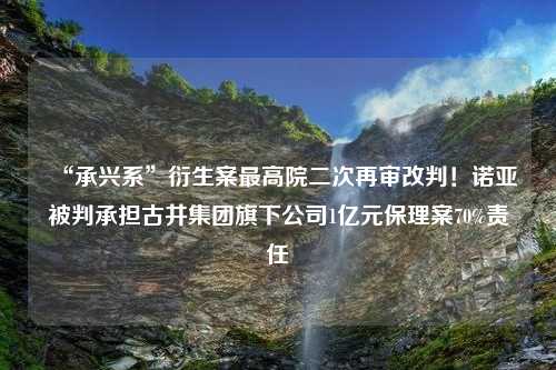 “承兴系”衍生案最高院二次再审改判！诺亚被判承担古井集团旗下公司1亿元保理案70%责任