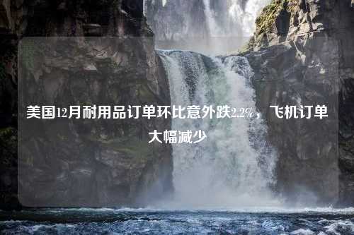 美国12月耐用品订单环比意外跌2.2%，飞机订单大幅减少