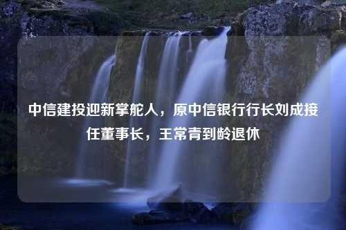 中信建投迎新掌舵人，原中信银行行长刘成接任董事长，王常青到龄退休