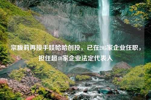 宗馥莉再接手娃哈哈创投，已在205家企业任职，担任超40家企业法定代表人