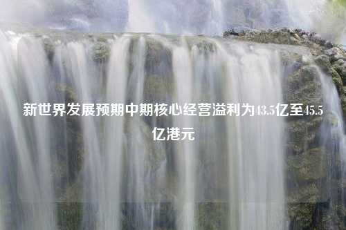 新世界发展预期中期核心经营溢利为43.5亿至45.5亿港元