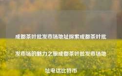 成都茶叶批发市场地址探索成都茶叶批发市场的魅力之旅成都茶叶批发市场地址电话比特币