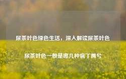 尿茶叶色绿色生活，深入解读尿茶叶色尿茶叶色一般是哪几种病丁禹兮