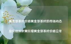 黄金芽茶叶价格黄金芽茶叶的市场动态及价格探析黄红缨黄金芽茶叶价格立冬